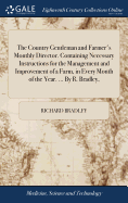 The Country Gentleman and Farmer's Monthly Director. Containing Necessary Instructions for the Management and Improvement of a Farm, in Every Month of the Year. ... By R. Bradley,