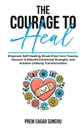 The Courage To Heal: Empower Self-Healing, Break Free from Trauma, Recover & Rebuild Emotional Strength, and Achieve Lifelong Transformation