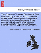 The Court and Times of Charles the First; Illustrated by Authentic and Confidential Letters, from Various Public and Private Collections; Including Memoirs of the Mission in England of the Capuchin Friars by Father Cyprien de Gamache. Vol. I