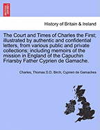 The Court and Times of Charles the First; illustrated by authentic and confidential letters, from various public and private collections; including memoirs of the mission in England of the Capuchin Friarsby Father Cyprien de Gamache. VOL. II.