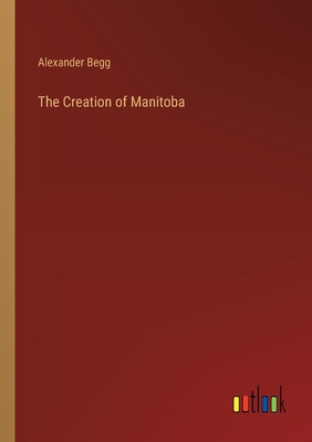 The Creation of Manitoba - Begg, Alexander