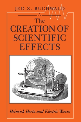 The Creation of Scientific Effects: Heinrich Hertz and Electric Waves - Buchwald, Jed Z