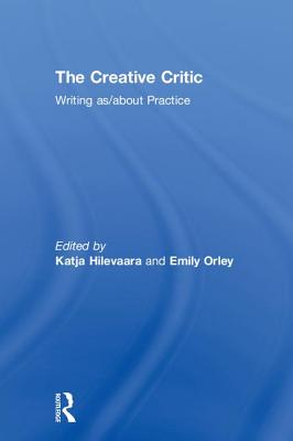 The Creative Critic: Writing as/about Practice - Hilevaara, Katja (Editor), and Orley, Emily (Editor)