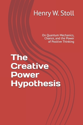 The Creative Power Hypothesis: On Quantum Mechanics, Chance, and the Power of Positive Thinking - Stoll, Henry W