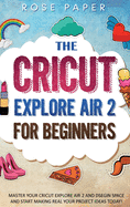The Cricut Explore Air 2 for Beginners: Master your Cricut Explore Air 2 and Design Space, and Start Making Real your Project Ideas Today!