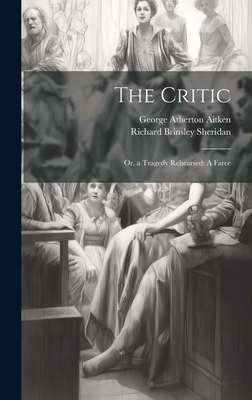 The Critic: Or, a Tragedy Rehearsed: A Farce - Sheridan, Richard Brinsley, and Aitken, George Atherton