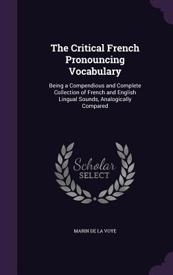 The Critical French Pronouncing Vocabulary: Being a Compendious and Complete Collection of French and English Lingual Sounds, Analogically Compared - De La Voye, Marin