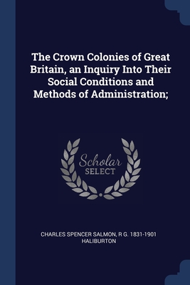 The Crown Colonies of Great Britain, an Inquiry Into Their Social Conditions and Methods of Administration; - Salmon, Charles Spencer, and Haliburton, R G 1831-1901