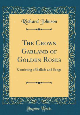 The Crown Garland of Golden Roses: Consisting of Ballads and Songs (Classic Reprint) - Johnson, Richard, Dr.