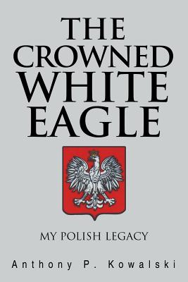 The Crowned White Eagle: My Polish Legacy - Kowalski, Anthony P