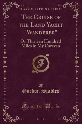 The Cruise of the Land Yacht "wanderer": Or Thirteen Hundred Miles in My Caravan (Classic Reprint) - Stables, Gordon