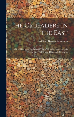 The Crusaders in the East: A Brief History of the Wars of Islam With the Latins in Syria During the Twelfth and Thirteenth Centuries - Stevenson, William Barron