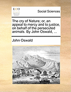 The Cry of Nature; Or, an Appeal to Mercy and to Justice, on Behalf of the Persecuted Animals. by John Oswald,