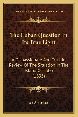 The Cuban Question In Its True Light: A Dispassionate And Truthful Review Of The Situation In The Island Of Cuba (1895) - An American