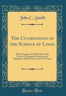 The Culmination of the Science of Logic: With Synopses of All Possible Valid Forms of Categorical Reasoning in Syllogisms of Both Three and Four Terms (Classic Reprint) - Smith, John C