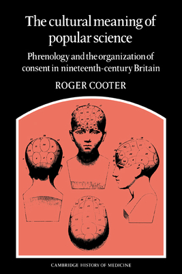 The Cultural Meaning of Popular Science: Phrenology and the Organization of Consent in Nineteenth-Century Britain - Cooter, Roger