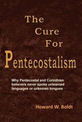 The Cure For Pentecostalism: Why Pentecostal and Corinthian believers never spoke unlearned languages or unknown tongues - Boldt, Howard W