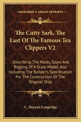 The Cutty Sark, the Last of the Famous Tea Clippers V2: Describing the Masts, Spars and Rigging of a Scale Model, and Including the Builder's Specification for the Construction of the Original Ship - Longridge, C Nepean