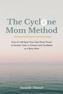 The Cyclone Mom Method- How to Call Upon Your God-Given Power to Remain Calm, In Control, and Confident as a Busy Mom