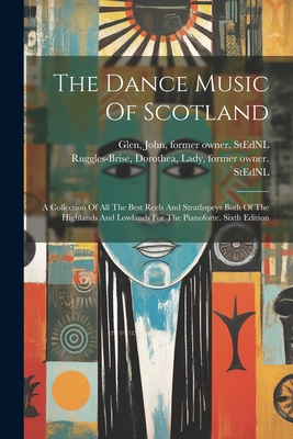 The Dance Music Of Scotland: A Collection Of All The Best Reels And Strathspeys Both Of The Highlands And Lowlands For The Pianoforte. Sixth Edition - Ruggles-Brise, Dorothea Lady (Creator), and Glen, John 1833-1904 Former Owner S (Creator)