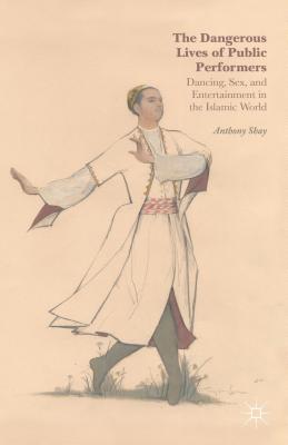 The Dangerous Lives of Public Performers: Dancing, Sex, and Entertainment in the Islamic World - Shay, A.