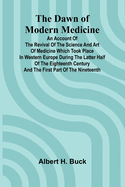 The Dawn Of Modern Medicine; An Account Of The Revival Of The Science And Art Of Medicine Which Took Place In Western Europe During The Latter Half Of The Eighteenth Century And The First Part Of The Nineteenth
