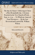 The day of a Sinner's Believing in Christ a Most Remarkable day. A Sermon Preached in the New Church of Perth, ... Sept. 10. 1741. ... To Which are Annexed Four Discourses; ... By the Late Reverend and Learned Mr. William Wilson