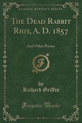 The Dead Rabbit Riot, A. D. 1857: And Other Poems (Classic Reprint) - Griffin, Richard