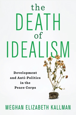 The Death of Idealism: Development and Anti-Politics in the Peace Corps - Kallman, Meghan Elizabeth