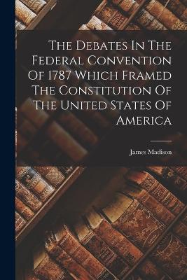 The Debates In The Federal Convention Of 1787 Which Framed The Constitution Of The United States Of America - Madison, James