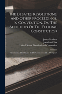 The Debates, Resolutions, And Other Proceedings, In Convention, On The Adoption Of The Federal Constitution: "containing The Debates In The Commonwealth Of Virginia"