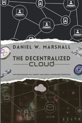The Decentralized Cloud: How Blockchains Will Disrupt and Unseat Centralized Computing - Daniel W Marshall
