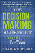 The Decision-Making Blueprint: A Simple Guide to Better Choices in Life and Work