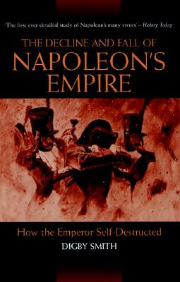 The Decline and Fall of Napoleon's Empire: How the Emperor Self-Destructed - Smith, Digby