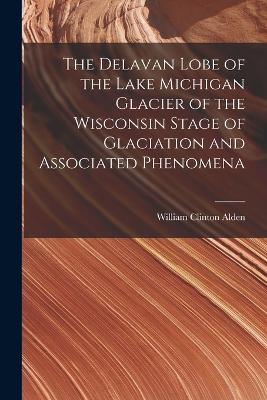 The Delavan Lobe of the Lake Michigan Glacier of the Wisconsin Stage of Glaciation and Associated Phenomena - Alden, William Clinton