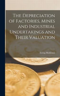 The Depreciation of Factories, Mines and Industrial Undertakings and Their Valuation - Matheson, Ewing