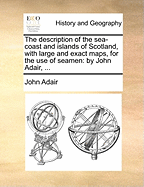 The Description of the Sea-Coast and Islands of Scotland, with Large and Exact Maps, for the Use of Seamen: By John Adair,