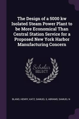 The Design of a 5000 kw Isolated Steam Power Plant to be More Economical Than Central Station Service for a Proposed New York Harbor Manufacturing Concern - Bland, Henry, and Katz, Samuel S, and Abrams, Samuel N