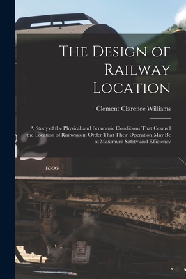 The Design of Railway Location: A Study of the Physical and Economic Conditions That Control the Location of Railways in Order That Their Operation May Be at Maximum Safety and Efficiency - Williams, Clement Clarence