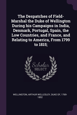 The Despatches of Field-Marshal the Duke of Wellington During his Campaigns in India, Denmark, Portugal, Spain, the Low Countries, and France, and Relating to America, From 1799 to 1815; - Wellington, Arthur Wellesley Duke of (Creator)