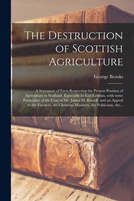 The Destruction of Scottish Agriculture: a Statement of Facts Respecting the Present Position of Agriculture in Scotland, Especially in East Lothian, With Some Particulars of the Case of Mr. James M. Russell, and an Appeal to the Farmers, The... - Brooks, George