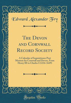 The Devon and Cornwall Record Society: A Calendar of Inquisitiones Post Mortem for Cornwall and Devon, from Henry III to Charles I (1216-1649) (Classic Reprint) - Fry, Edward Alexander