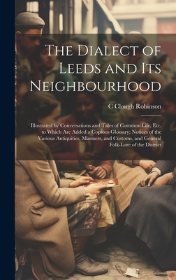 The Dialect of Leeds and Its Neighbourhood: Illustrated by Conversations and Tales of Common Life, Etc. to Which Are Added a Copious Glossary; Notices of the Various Antiquities, Manners, and Customs, and General Folk-Lore of the District - Robinson, C Clough