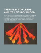 The Dialect of Leeds and Its Neighbourhood: Illustrated by Conversations and Tales of Common Life, Etc. to Which Are Added a Copious Glossary; Notices of the Various Antiquities, Manners, and Customs, and General Folk-Lore of the District