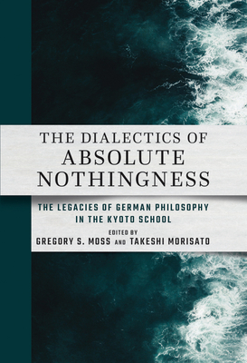 The Dialectics of Absolute Nothingness: The Legacies of German Philosophy in the Kyoto School - Moss, Gregory S (Editor), and Morisato, Takeshi (Editor)