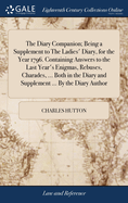 The Diary Companion; Being a Supplement to The Ladies' Diary, for the Year 1796. Containing Answers to the Last Year's Enigmas, Rebuses, Charades, ... Both in the Diary and Supplement ... By the Diary Author