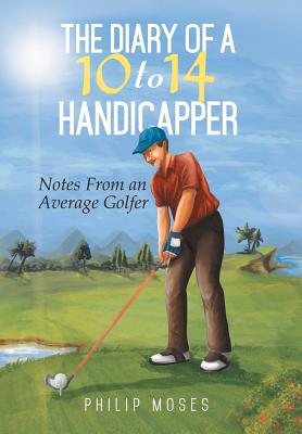 The Diary of a 10 to 14 Handicapper: Notes from an Average Golfer - Moses, Philip