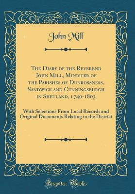 The Diary of the Reverend John Mill, Minister of the Parishes of Dunrossness, Sandwick and Cunningsburgh in Shetland, 1740-1803: With Selections from Local Records and Original Documents Relating to the District (Classic Reprint) - Mill, John