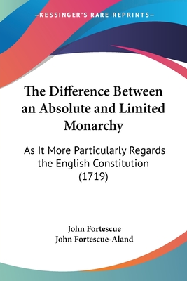 The Difference Between an Absolute and Limited Monarchy: As It More Particularly Regards the English Constitution (1719) - Fortescue, John, Sir, and Fortescue-Aland, John (Editor)