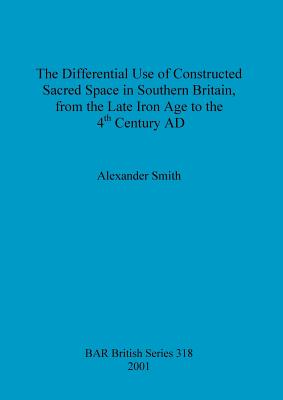 The Differential Use of Constructed Sacred Space in Southern Britain, from the Late Iron Age to the 4th Century AD - Smith, Alexander